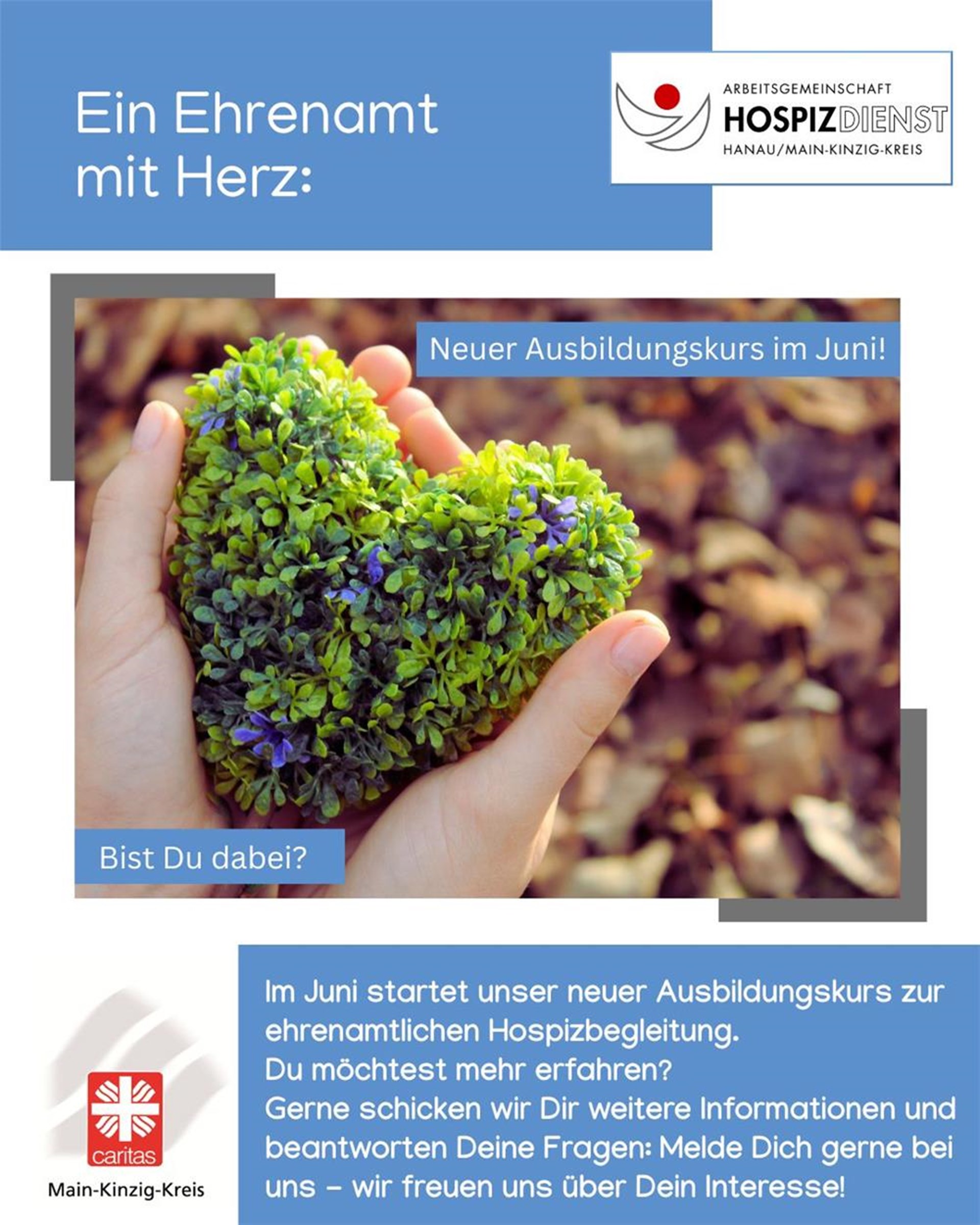 Eine herzförmige Pflanze wird von zwei Händen gehalten. Das Bild enthält außerdem folgenden Text: Ein Ehrenamt mit Herz. Neuer Ausbildungskurs im Juni. Bist du dabei? Im Juni startet unser neuer Ausbildungskurs zur ehrenamtlichen Hospizbegleitung. 
Du möchtest mehr erfahren? 
Gerne schicken wir Dir weitere Informationen und beantworten Deine Fragen: Melde Dich gerne bei uns - wir freuen uns über Dein Interesse!